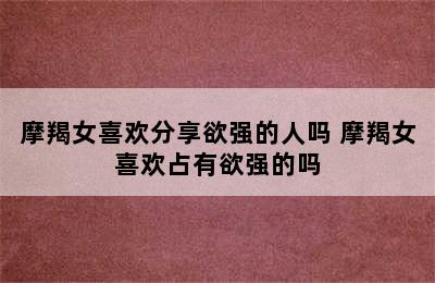 摩羯女喜欢分享欲强的人吗 摩羯女喜欢占有欲强的吗